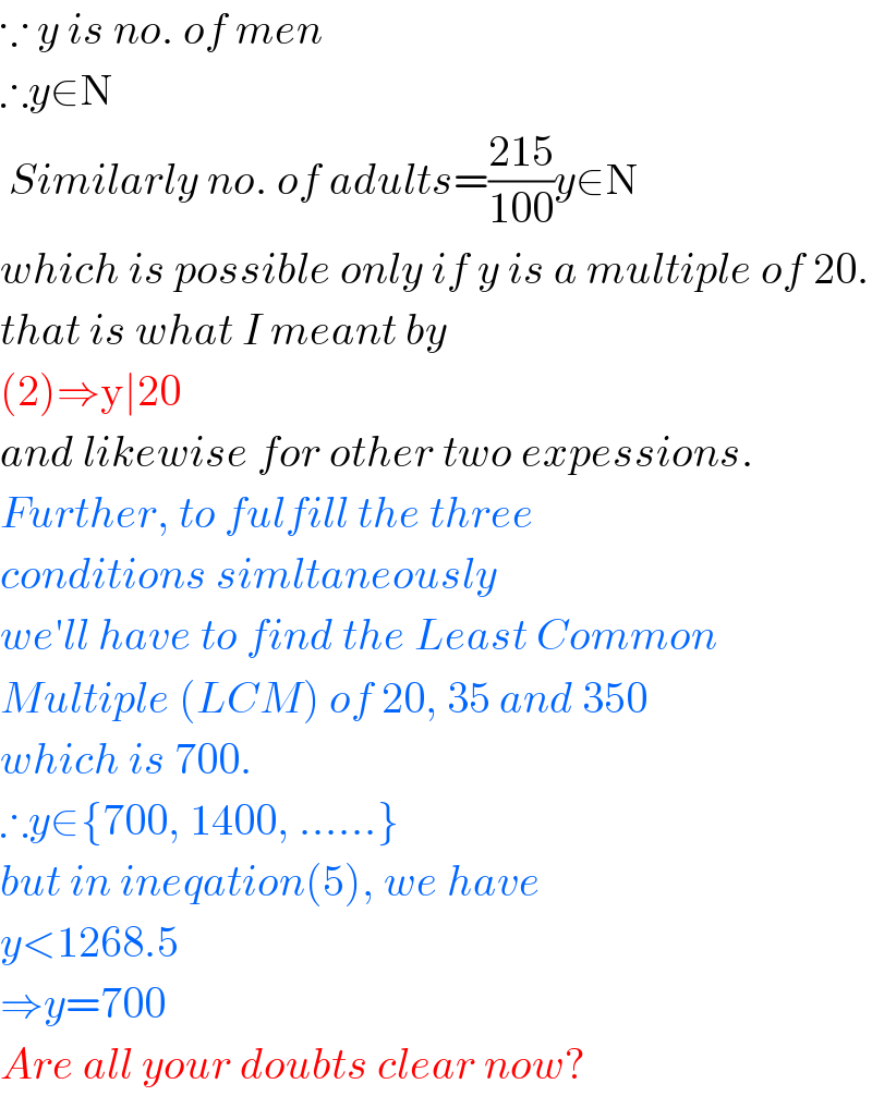 ∵ y is no. of men  ∴y∈N   Similarly no. of adults=((215)/(100))y∈N  which is possible only if y is a multiple of 20.  that is what I meant by   (2)⇒y∣20   and likewise for other two expessions.  Further, to fulfill the three   conditions simltaneously  we′ll have to find the Least Common  Multiple (LCM) of 20, 35 and 350  which is 700.  ∴y∈{700, 1400, ......}  but in ineqation(5), we have  y<1268.5  ⇒y=700  Are all your doubts clear now?  