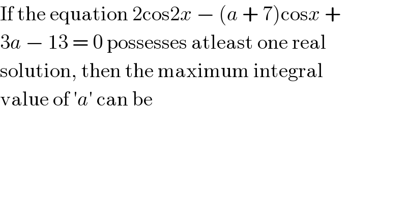 If the equation 2cos2x − (a + 7)cosx +  3a − 13 = 0 possesses atleast one real  solution, then the maximum integral  value of ′a′ can be  
