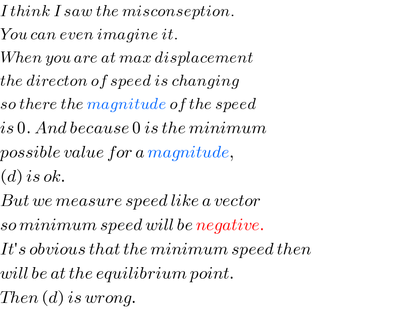 I think I saw the misconseption.  You can even imagine it.  When you are at max displacement  the directon of speed is changing  so there the magnitude of the speed  is 0. And because 0 is the minimum  possible value for a magnitude,  (d) is ok.  But we measure speed like a vector  so minimum speed will be negative.  It′s obvious that the minimum speed then  will be at the equilibrium point.  Then (d) is wrong.  