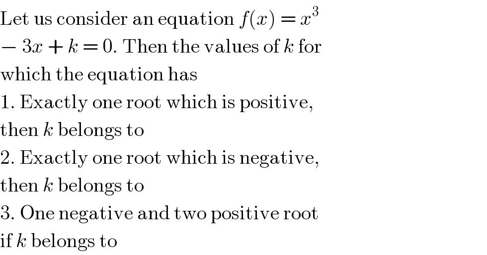 Let us consider an equation f(x) = x^3   − 3x + k = 0. Then the values of k for  which the equation has  1. Exactly one root which is positive,  then k belongs to  2. Exactly one root which is negative,  then k belongs to  3. One negative and two positive root  if k belongs to  