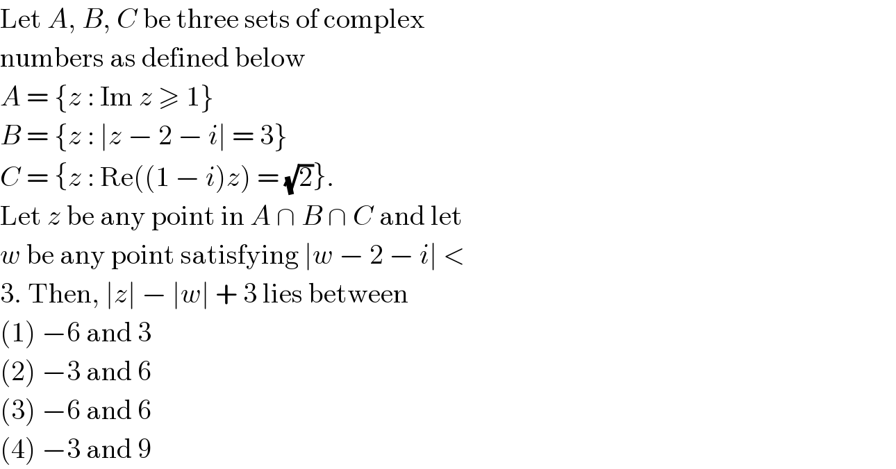 Let A, B, C be three sets of complex  numbers as defined below  A = {z : Im z ≥ 1}  B = {z : ∣z − 2 − i∣ = 3}  C = {z : Re((1 − i)z) = (√2)}.  Let z be any point in A ∩ B ∩ C and let  w be any point satisfying ∣w − 2 − i∣ <  3. Then, ∣z∣ − ∣w∣ + 3 lies between  (1) −6 and 3  (2) −3 and 6  (3) −6 and 6  (4) −3 and 9  