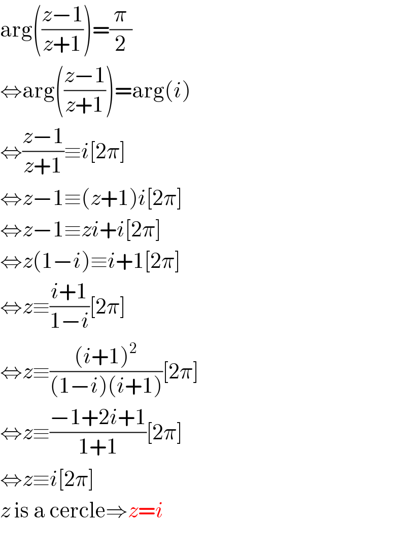 arg(((z−1)/(z+1)))=(π/2)  ⇔arg(((z−1)/(z+1)))=arg(i)  ⇔((z−1)/(z+1))≡i[2π]  ⇔z−1≡(z+1)i[2π]  ⇔z−1≡zi+i[2π]  ⇔z(1−i)≡i+1[2π]  ⇔z≡((i+1)/(1−i))[2π]  ⇔z≡(((i+1)^2 )/((1−i)(i+1)))[2π]  ⇔z≡((−1+2i+1)/(1+1))[2π]  ⇔z≡i[2π]  z is a cercle⇒z=i    