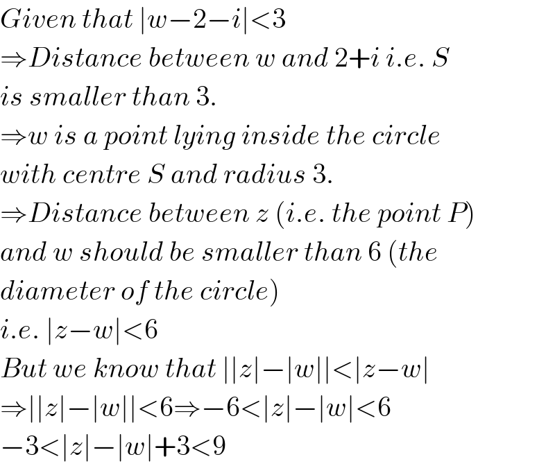 Given that ∣w−2−i∣<3  ⇒Distance between w and 2+i i.e. S  is smaller than 3.  ⇒w is a point lying inside the circle  with centre S and radius 3.  ⇒Distance between z (i.e. the point P)  and w should be smaller than 6 (the  diameter of the circle)  i.e. ∣z−w∣<6  But we know that ∣∣z∣−∣w∣∣<∣z−w∣  ⇒∣∣z∣−∣w∣∣<6⇒−6<∣z∣−∣w∣<6  −3<∣z∣−∣w∣+3<9  