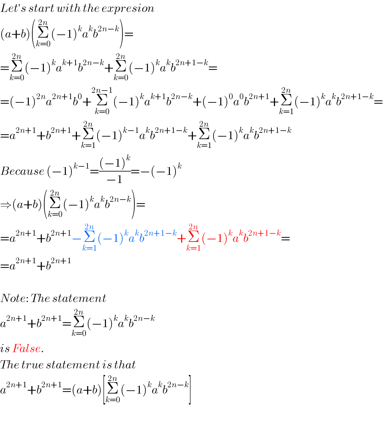 Let′s start with the expresion  (a+b)(Σ_(k=0) ^(2n) (−1)^k a^k b^(2n−k) )=  =Σ_(k=0) ^(2n) (−1)^k a^(k+1) b^(2n−k) +Σ_(k=0) ^(2n) (−1)^k a^k b^(2n+1−k) =  =(−1)^(2n) a^(2n+1) b^0 +Σ_(k=0) ^(2n−1) (−1)^k a^(k+1) b^(2n−k) +(−1)^0 a^0 b^(2n+1) +Σ_(k=1) ^(2n) (−1)^k a^k b^(2n+1−k) =  =a^(2n+1) +b^(2n+1) +Σ_(k=1) ^(2n) (−1)^(k−1) a^k b^(2n+1−k) +Σ_(k=1) ^(2n) (−1)^k a^k b^(2n+1−k)   Because (−1)^(k−1) =(((−1)^k )/(−1))=−(−1)^k   ⇒(a+b)(Σ_(k=0) ^(2n) (−1)^k a^k b^(2n−k) )=  =a^(2n+1) +b^(2n+1) −Σ_(k=1) ^(2n) (−1)^k a^k b^(2n+1−k) +Σ_(k=1) ^(2n) (−1)^k a^k b^(2n+1−k) =  =a^(2n+1) +b^(2n+1)     Note: The statement  a^(2n+1) +b^(2n+1) =Σ_(k=0) ^(2n) (−1)^k a^k b^(2n−k)   is False.  The true statement is that  a^(2n+1) +b^(2n+1) =(a+b)[Σ_(k=0) ^(2n) (−1)^k a^k b^(2n−k) ]    