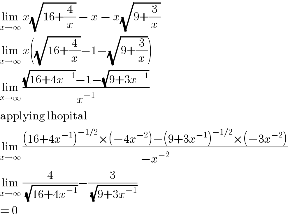 lim_(x→∞)  x(√(16+(4/x))) − x − x(√(9+(3/x)))  lim_(x→∞)  x((√(16+(4/x)))−1−(√(9+(3/x))))  lim_(x→∞)  (((√(16+4x^(−1) ))−1−(√(9+3x^(−1) )))/x^(−1) )  applying lhopital  lim_(x→∞)  (((16+4x^(−1) )^(−1/2) ×(−4x^(−2) )−(9+3x^(−1) )^(−1/2) ×(−3x^(−2) ))/(−x^(−2) ))  lim_(x→∞)  (4/(√(16+4x^(−1) )))−(3/(√(9+3x^(−1) )))  = 0  