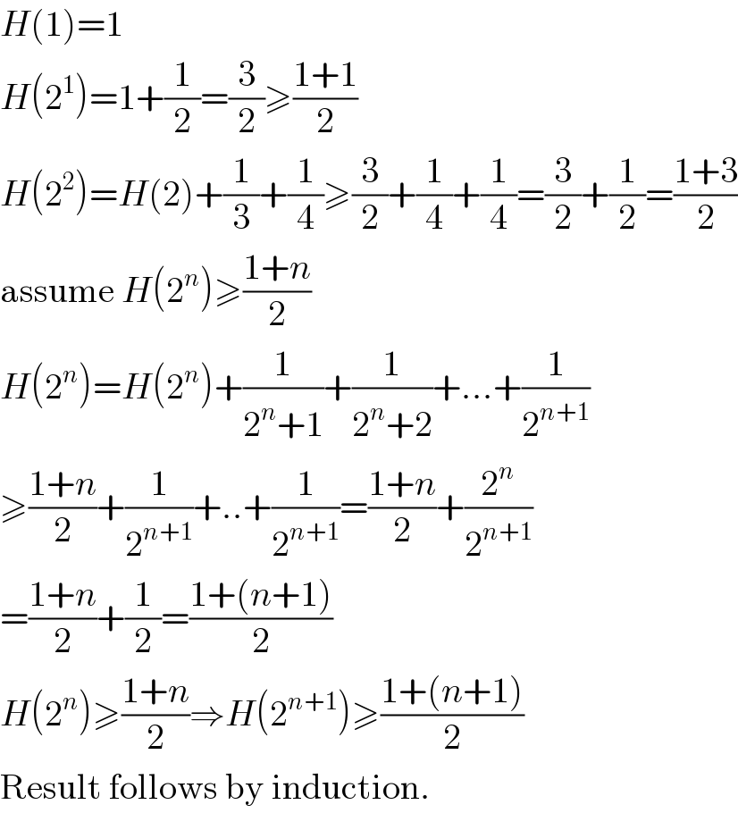 H(1)=1  H(2^1 )=1+(1/2)=(3/2)≥((1+1)/2)  H(2^2 )=H(2)+(1/3)+(1/4)≥(3/2)+(1/4)+(1/4)=(3/2)+(1/2)=((1+3)/2)  assume H(2^n )≥((1+n)/2)  H(2^n )=H(2^n )+(1/(2^n +1))+(1/(2^n +2))+...+(1/2^(n+1) )  ≥((1+n)/2)+(1/2^(n+1) )+..+(1/2^(n+1) )=((1+n)/2)+(2^n /2^(n+1) )  =((1+n)/2)+(1/2)=((1+(n+1))/2)  H(2^n )≥((1+n)/2)⇒H(2^(n+1) )≥((1+(n+1))/2)  Result follows by induction.  