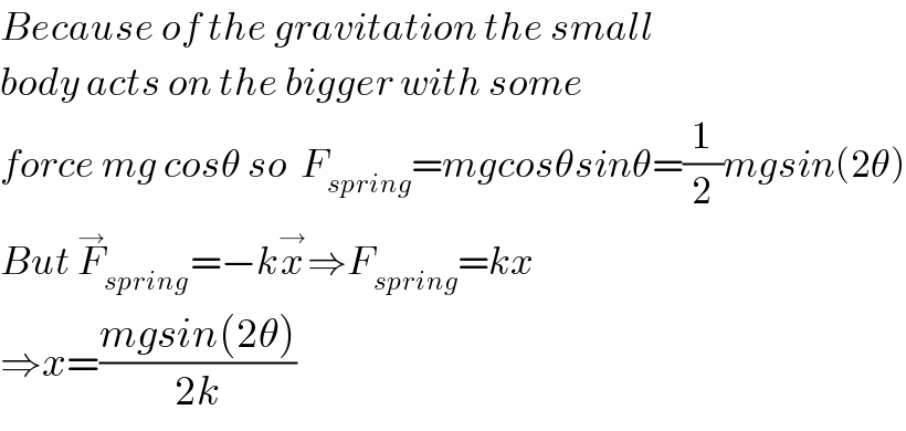 Because of the gravitation the small  body acts on the bigger with some  force mg cosθ so  F_(spring) =mgcosθsinθ=(1/2)mgsin(2θ)  But F_(spring) ^→ =−kx^→ ⇒F_(spring) =kx  ⇒x=((mgsin(2θ))/(2k))  