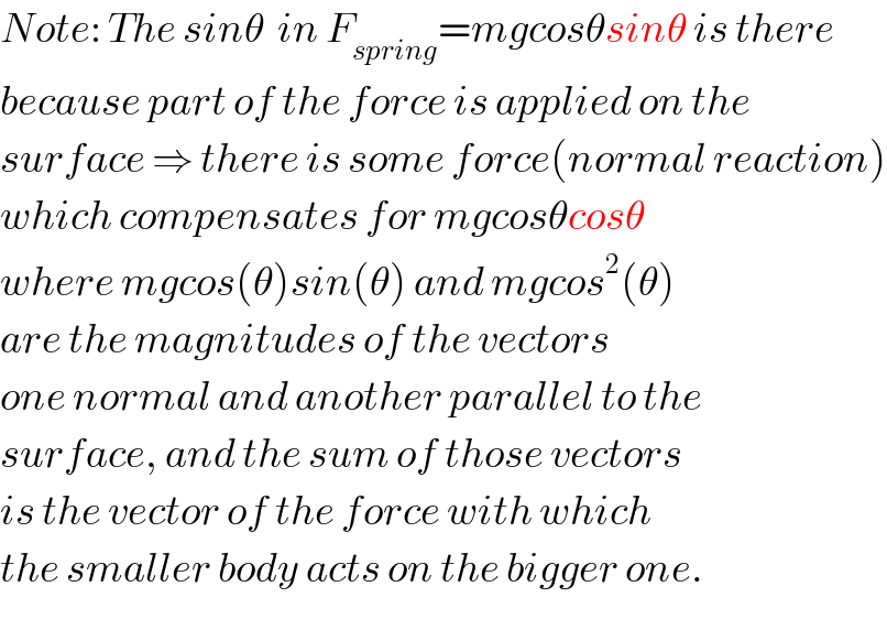 Note: The sinθ  in F_(spring) =mgcosθsinθ is there  because part of the force is applied on the  surface ⇒ there is some force(normal reaction)  which compensates for mgcosθcosθ  where mgcos(θ)sin(θ) and mgcos^2 (θ)  are the magnitudes of the vectors  one normal and another parallel to the  surface, and the sum of those vectors  is the vector of the force with which  the smaller body acts on the bigger one.  