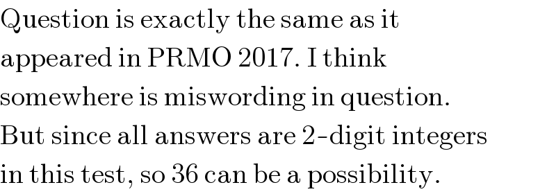 Question is exactly the same as it  appeared in PRMO 2017. I think  somewhere is miswording in question.  But since all answers are 2-digit integers  in this test, so 36 can be a possibility.  