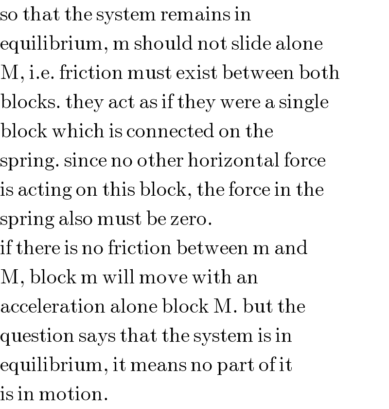 so that the system remains in  equilibrium, m should not slide alone  M, i.e. friction must exist between both  blocks. they act as if they were a single  block which is connected on the  spring. since no other horizontal force  is acting on this block, the force in the  spring also must be zero.  if there is no friction between m and  M, block m will move with an  acceleration alone block M. but the  question says that the system is in  equilibrium, it means no part of it  is in motion.  