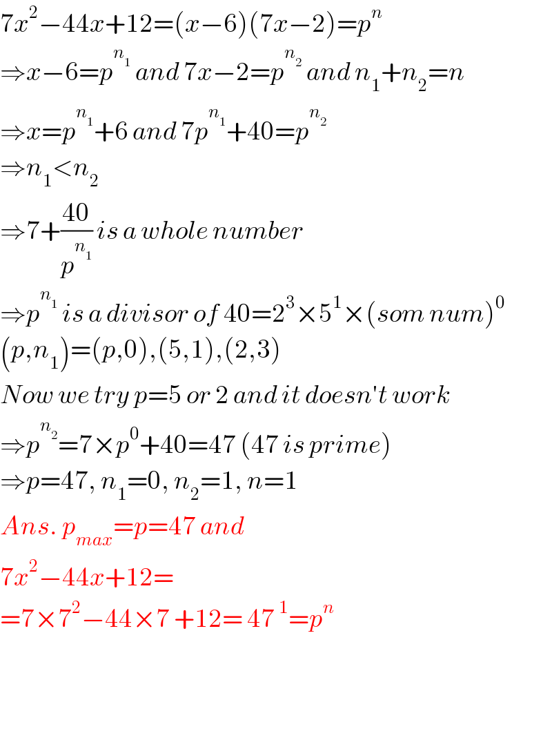 7x^2 −44x+12=(x−6)(7x−2)=p^n   ⇒x−6=p^n_1   and 7x−2=p^n_2   and n_1 +n_2 =n  ⇒x=p^n_1  +6 and 7p^n_1  +40=p^n_2    ⇒n_1 <n_2   ⇒7+((40)/p^n_1  ) is a whole number  ⇒p^n_1   is a divisor of 40=2^3 ×5^1 ×(som num)^0   (p,n_1 )=(p,0),(5,1),(2,3)  Now we try p=5 or 2 and it doesn′t work  ⇒p^n_2  =7×p^0 +40=47 (47 is prime)  ⇒p=47, n_1 =0, n_2 =1, n=1  Ans. p_(max) =p=47 and   7x^2 −44x+12=  =7×7^2 −44×7 +12= 47^1 =p^n       