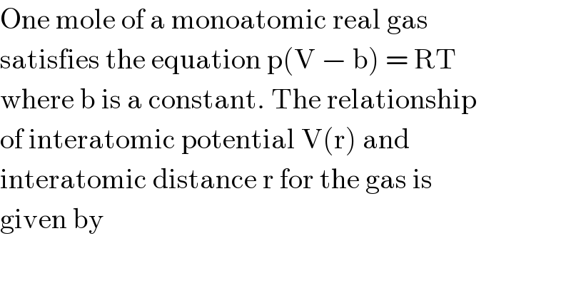 One mole of a monoatomic real gas  satisfies the equation p(V − b) = RT  where b is a constant. The relationship  of interatomic potential V(r) and  interatomic distance r for the gas is  given by  