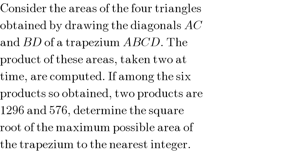 Consider the areas of the four triangles  obtained by drawing the diagonals AC  and BD of a trapezium ABCD. The  product of these areas, taken two at  time, are computed. If among the six  products so obtained, two products are  1296 and 576, determine the square  root of the maximum possible area of  the trapezium to the nearest integer.  