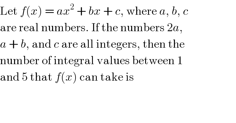 Let f(x) = ax^2  + bx + c, where a, b, c  are real numbers. If the numbers 2a,  a + b, and c are all integers, then the  number of integral values between 1  and 5 that f(x) can take is  