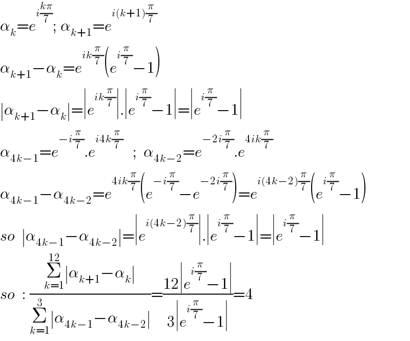 α_k =e^(i((kπ)/7)) ; α_(k+1) =e^(i(k+1)(π/7))   α_(k+1) −α_k =e^(ik(π/7)) (e^(i(π/7)) −1)  ∣α_(k+1) −α_k ∣=∣e^(ik(π/7)) ∣.∣e^(i(π/7)) −1∣=∣e^(i(π/7)) −1∣  α_(4k−1) =e^(−i(π/7)) .e^(i4k(π/7))    ;  α_(4k−2) =e^(−2i(π/7)) .e^(4ik(π/7))   α_(4k−1) −α_(4k−2) =e^(4ik(π/7)) (e^(−i(π/7)) −e^(−2i(π/7)) )=e^(i(4k−2)(π/7)) (e^(i(π/7)) −1)  so  ∣α_(4k−1) −α_(4k−2) ∣=∣e^(i(4k−2)(π/7)) ∣.∣e^(i(π/7)) −1∣=∣e^(i(π/7)) −1∣  so  : ((Σ_(k=1) ^(12) ∣α_(k+1) −α_k ∣)/(Σ_(k=1) ^3 ∣α_(4k−1) −α_(4k−2) ∣))=((12∣e^(i(π/7)) −1∣)/(3∣e^(i(π/7)) −1∣))=4  