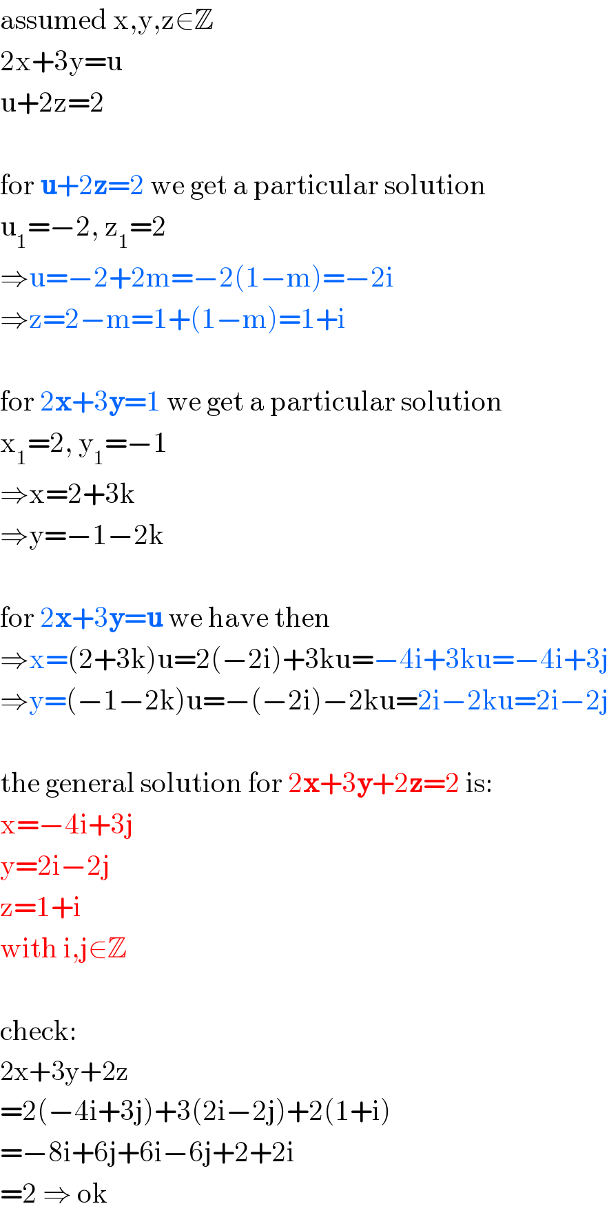 assumed x,y,z∈Z  2x+3y=u  u+2z=2    for u+2z=2 we get a particular solution  u_1 =−2, z_1 =2  ⇒u=−2+2m=−2(1−m)=−2i  ⇒z=2−m=1+(1−m)=1+i    for 2x+3y=1 we get a particular solution  x_1 =2, y_1 =−1  ⇒x=2+3k  ⇒y=−1−2k    for 2x+3y=u we have then  ⇒x=(2+3k)u=2(−2i)+3ku=−4i+3ku=−4i+3j  ⇒y=(−1−2k)u=−(−2i)−2ku=2i−2ku=2i−2j    the general solution for 2x+3y+2z=2 is:  x=−4i+3j  y=2i−2j  z=1+i  with i,j∈Z    check:  2x+3y+2z  =2(−4i+3j)+3(2i−2j)+2(1+i)  =−8i+6j+6i−6j+2+2i  =2 ⇒ ok  