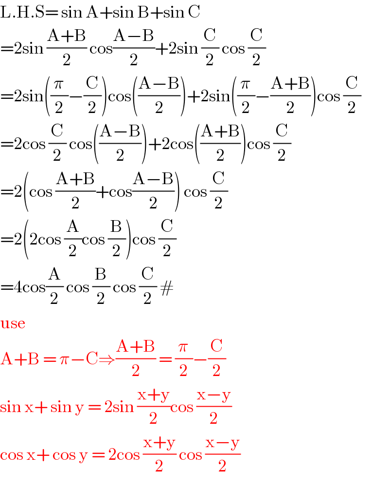L.H.S= sin A+sin B+sin C  =2sin ((A+B)/2) cos((A−B)/2)+2sin (C/2) cos (C/2)  =2sin((π/2)−(C/2))cos(((A−B)/2))+2sin((π/2)−((A+B)/2))cos (C/2)  =2cos (C/2) cos(((A−B)/2))+2cos(((A+B)/2))cos (C/2)  =2(cos ((A+B)/2)+cos((A−B)/2)) cos (C/2)  =2(2cos (A/2)cos (B/2))cos (C/2)  =4cos(A/2) cos (B/2) cos (C/2) #  use  A+B = π−C⇒((A+B)/2) = (π/2)−(C/2)  sin x+ sin y = 2sin ((x+y)/2)cos ((x−y)/2)  cos x+ cos y = 2cos ((x+y)/2) cos ((x−y)/2)  