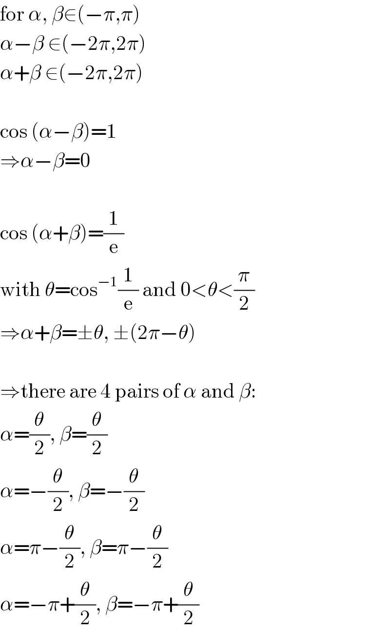 for α, β∈(−π,π)  α−β ∈(−2π,2π)  α+β ∈(−2π,2π)    cos (α−β)=1  ⇒α−β=0    cos (α+β)=(1/e)  with θ=cos^(−1) (1/e) and 0<θ<(π/2)  ⇒α+β=±θ, ±(2π−θ)    ⇒there are 4 pairs of α and β:  α=(θ/2), β=(θ/2)  α=−(θ/2), β=−(θ/2)  α=π−(θ/2), β=π−(θ/2)  α=−π+(θ/2), β=−π+(θ/2)  