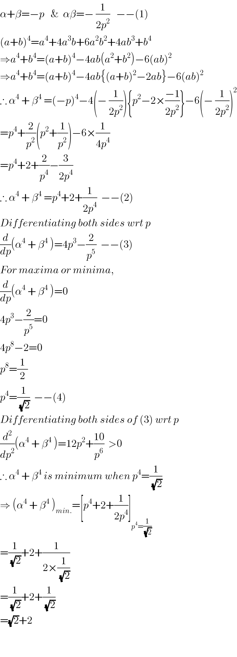α+β=−p   &  αβ=− (1/(2p^2 ))   −−(1)  (a+b)^4 =a^4 +4a^3 b+6a^2 b^2 +4ab^3 +b^4   ⇒a^4 +b^4 =(a+b)^4 −4ab(a^2 +b^2 )−6(ab)^2   ⇒a^4 +b^4 =(a+b)^4 −4ab{(a+b)^2 −2ab}−6(ab)^2   ∴ α^4  + β^4  =(−p)^4 −4(− (1/(2p^2 ))){p^2 −2×((−1)/(2p^2 ))}−6(− (1/(2p^2 )))^2   =p^4 +(2/p^2 )(p^2 +(1/p^2 ))−6×(1/(4p^4 ))  =p^4 +2+(2/p^4 )−(3/(2p^4 ))  ∴ α^4  + β^4  =p^4 +2+(1/(2p^4 ))  −−(2)   Differentiating both sides wrt p  (d/dp)(α^4  + β^4  )=4p^3 −(2/p^5 )  −−(3)  For maxima or minima,  (d/dp)(α^4  + β^4  )=0  4p^3 −(2/p^5 )=0  4p^8 −2=0  p^8 =(1/2)  p^4 =(1/(√2))  −−(4)  Differentiating both sides of (3) wrt p  (d^2 /dp^2 )(α^4  + β^4  )=12p^2 +((10)/p^6 )  >0  ∴ α^4  + β^4  is minimum when p^4 =(1/(√2))  ⇒ (α^4  + β^4  )_(min.) =[p^4 +2+(1/(2p^4 ))]_(p^4 =(1/(√2)))   =(1/(√2))+2+(1/(2×(1/(√2))))  =(1/(√2))+2+(1/(√2))  =(√2)+2      