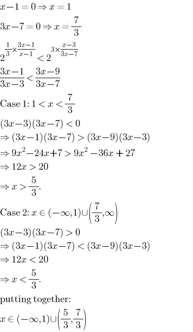 x−1 ≠ 0 ⇒ x ≠ 1  3x−7 ≠ 0 ⇒ x ≠ (7/3)  2^((1/3)×((3x−1)/(x−1)))  < 2^(3×((x−3)/(3x−7)))   ((3x−1)/(3x−3)) < ((3x−9)/(3x−7))  Case 1: 1 < x < (7/3)  (3x−3)(3x−7) < 0  ⇒ (3x−1)(3x−7) > (3x−9)(3x−3)  ⇒ 9x^2 −24x+7 > 9x^2  −36x + 27  ⇒ 12x > 20  ⇒ x > (5/3).  Case 2: x ∈ (−∞,1)∪((7/3),∞)  (3x−3)(3x−7) > 0  ⇒ (3x−1)(3x−7) < (3x−9)(3x−3)  ⇒ 12x < 20  ⇒ x < (5/3).  putting together:  x ∈ (−∞,1)∪((5/3),(7/3))  