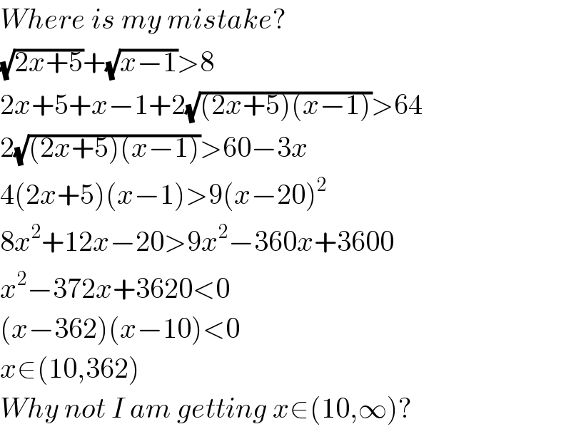 Where is my mistake?  (√(2x+5))+(√(x−1))>8  2x+5+x−1+2(√((2x+5)(x−1)))>64  2(√((2x+5)(x−1)))>60−3x  4(2x+5)(x−1)>9(x−20)^2   8x^2 +12x−20>9x^2 −360x+3600  x^2 −372x+3620<0  (x−362)(x−10)<0  x∈(10,362)  Why not I am getting x∈(10,∞)?  