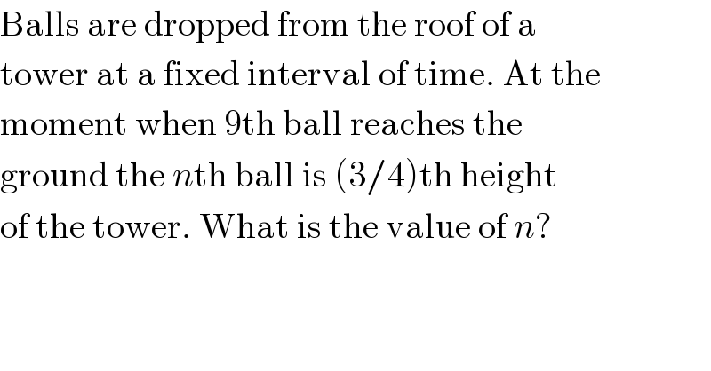 Balls are dropped from the roof of a  tower at a fixed interval of time. At the  moment when 9th ball reaches the  ground the nth ball is (3/4)th height  of the tower. What is the value of n?  