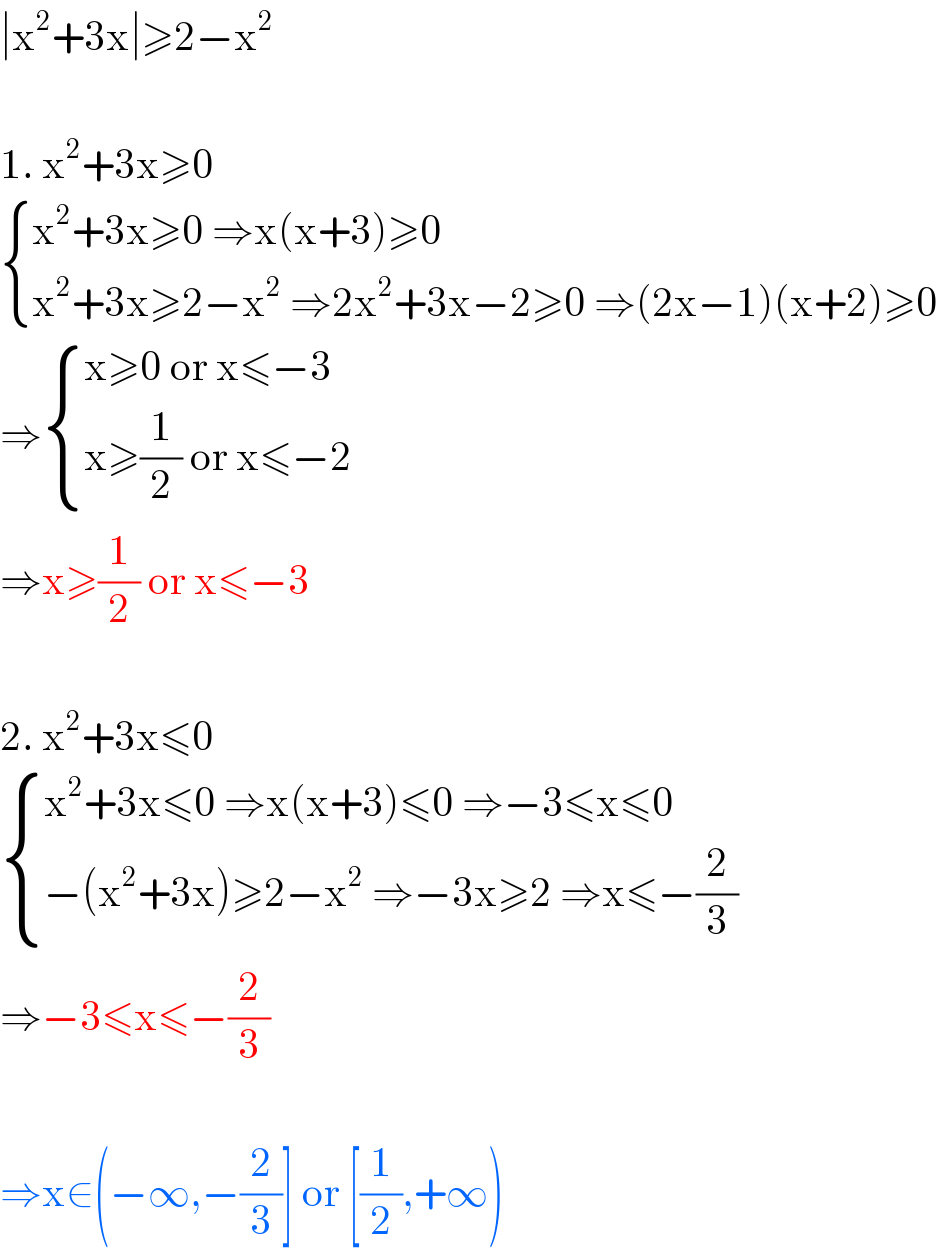∣x^2 +3x∣≥2−x^2     1. x^2 +3x≥0    { ((x^2 +3x≥0 ⇒x(x+3)≥0)),((x^2 +3x≥2−x^2  ⇒2x^2 +3x−2≥0 ⇒(2x−1)(x+2)≥0)) :}  ⇒ { ((x≥0 or x≤−3)),((x≥(1/2) or x≤−2)) :}  ⇒x≥(1/2) or x≤−3    2. x^2 +3x≤0    { ((x^2 +3x≤0 ⇒x(x+3)≤0 ⇒−3≤x≤0)),((−(x^2 +3x)≥2−x^2  ⇒−3x≥2 ⇒x≤−(2/3))) :}  ⇒−3≤x≤−(2/3)    ⇒x∈(−∞,−(2/3)] or [(1/2),+∞)  