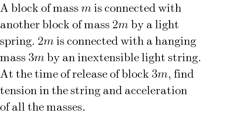 A block of mass m is connected with  another block of mass 2m by a light  spring. 2m is connected with a hanging  mass 3m by an inextensible light string.  At the time of release of block 3m, find  tension in the string and acceleration  of all the masses.  