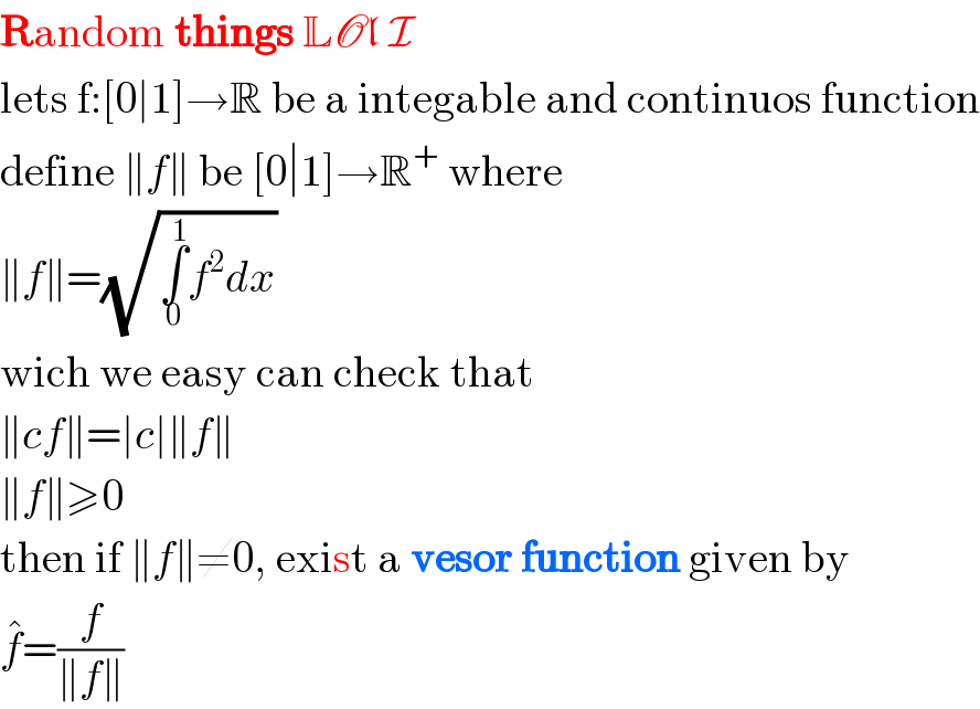 Random things LOl I  lets f:[0∣1]→R be a integable and continuos function  define ∥f∥ be [0∣1]→R^+  where  ∥f∥=(√(∫_0 ^1 f^2 dx))  wich we easy can check that  ∥cf∥=∣c∣∥f∥  ∥f∥≥0  then if ∥f∥≠0, exist a vesor function given by  f^� =(f/(∥f∥))  