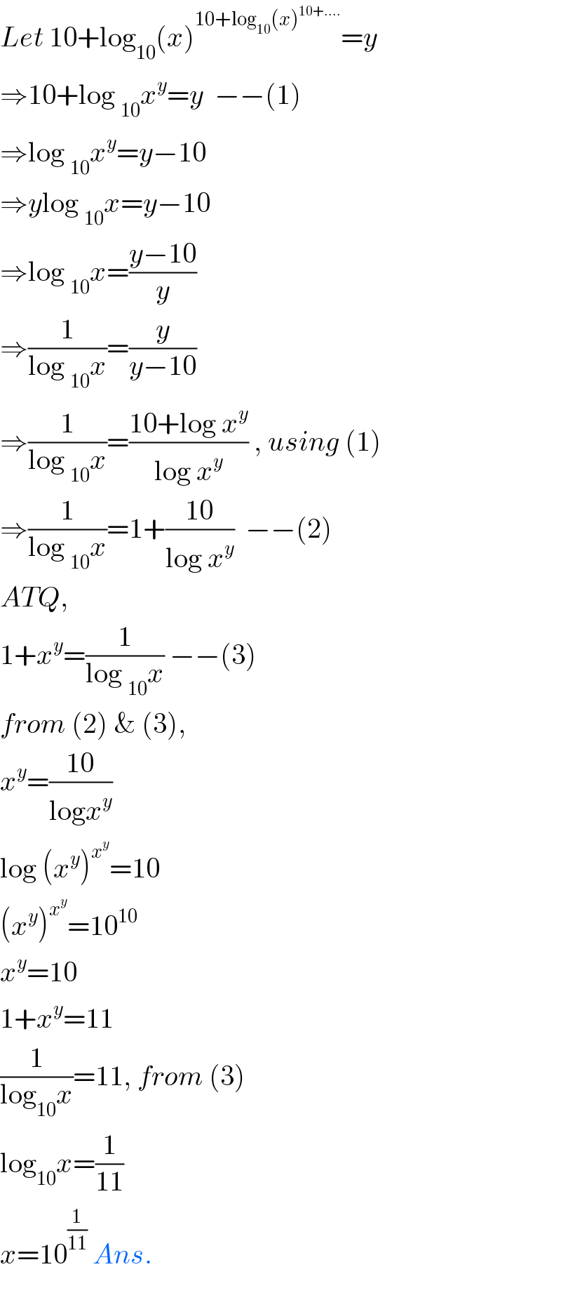 Let 10+log_(10) (x)^(10+log_(10) (x)^(10+....) ) =y  ⇒10+log _(10) x^y =y  −−(1)  ⇒log _(10) x^y =y−10  ⇒ylog _(10) x=y−10  ⇒log _(10) x=((y−10)/y)  ⇒(1/(log _(10) x))=(y/(y−10))  ⇒(1/(log _(10) x))=((10+log x^y )/(log x^y )) , using (1)  ⇒(1/(log _(10) x))=1+((10)/(log x^y ))  −−(2)  ATQ,  1+x^y =(1/(log _(10) x)) −−(3)  from (2) & (3),  x^y =((10)/(logx^y ))  log (x^y )^x^y  =10  (x^y )^x^y  =10^(10)   x^y =10  1+x^y =11  (1/(log_(10) x))=11, from (3)  log_(10) x=(1/(11))  x=10^(1/(11))  Ans.    