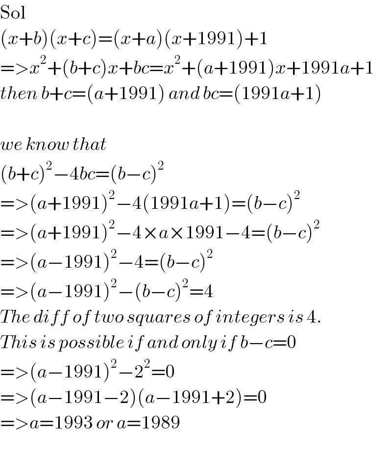 Sol  (x+b)(x+c)=(x+a)(x+1991)+1  =>x^2 +(b+c)x+bc=x^2 +(a+1991)x+1991a+1  then b+c=(a+1991) and bc=(1991a+1)    we know that  (b+c)^2 −4bc=(b−c)^2   =>(a+1991)^2 −4(1991a+1)=(b−c)^2   =>(a+1991)^2 −4×a×1991−4=(b−c)^2   =>(a−1991)^2 −4=(b−c)^2   =>(a−1991)^2 −(b−c)^2 =4  The diff of two squares of integers is 4.  This is possible if and only if b−c=0  =>(a−1991)^2 −2^2 =0  =>(a−1991−2)(a−1991+2)=0  =>a=1993 or a=1989  