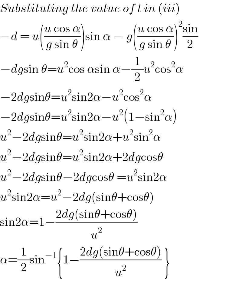 Substituting the value of t in (iii)  −d = u(((u cos α)/(g sin θ)))sin α − g(((u cos α)/(g sin θ)))^2 ((sin)/2)  −dgsin θ=u^2 cos αsin α−(1/2)u^2 cos^2 α  −2dgsinθ=u^2 sin2α−u^2 cos^2 α     −2dgsinθ=u^2 sin2α−u^2 (1−sin^2 α)   u^2 −2dgsinθ=u^2 sin2α+u^2 sin^2 α  u^2 −2dgsinθ=u^2 sin2α+2dgcosθ   u^2 −2dgsinθ−2dgcosθ =u^2 sin2α   u^2 sin2α=u^2 −2dg(sinθ+cosθ)     sin2α=1−((2dg(sinθ+cosθ))/u^2 )   α=(1/2)sin^(−1) {1−((2dg(sinθ+cosθ))/u^2 ) }  