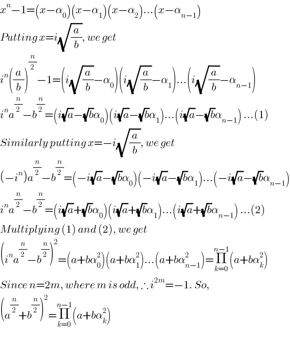 x^n −1=(x−α_0 )(x−α_1 )(x−α_2 )...(x−α_(n−1) )  Putting x=i(√(a/b)), we get  i^n ((a/b))^(n/2) −1=(i(√(a/b))−α_0 )(i(√(a/b))−α_1 )...(i(√(a/b))−α_(n−1) )  i^n a^(n/2) −b^(n/2) =(i(√a)−(√b)α_0 )(i(√a)−(√b)α_1 )...(i(√a)−(√b)α_(n−1) ) ...(1)  Similarly putting x=−i(√(a/b)), we get  (−i^n )a^(n/2) −b^(n/2) =(−i(√a)−(√b)α_0 )(−i(√a)−(√b)α_1 )...(−i(√a)−(√b)α_(n−1) )  i^n a^(n/2) −b^(n/2) =(i(√a)+(√b)α_0 )(i(√a)+(√b)α_1 )...(i(√a)+(√b)α_(n−1) ) ...(2)  Multiplying (1) and (2), we get  (i^n a^(n/2) −b^(n/2) )^2 =(a+bα_0 ^2 )(a+bα_1 ^2 )...(a+bα_(n−1) ^2 )=Π_(k=0) ^(n−1) (a+bα_k ^2 )  Since n=2m, where m is odd, ∴ i^(2m) =−1. So,  (a^(n/2) +b^(n/2) )^2 =Π_(k=0) ^(n−1) (a+bα_k ^2 )  