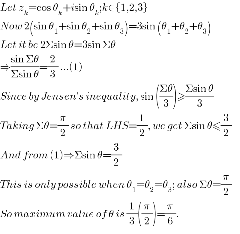 Let z_k =cos θ_k +isin θ_k ;k∈{1,2,3}  Now 2(sin θ_1 +sin θ_2 +sin θ_3 )=3sin (θ_1 +θ_2 +θ_3 )  Let it be 2Σsin θ=3sin Σθ  ⇒((sin Σθ)/(Σsin θ))=(2/3) ...(1)  Since by Jensen′s inequality, sin (((Σθ)/3))≥((Σsin θ)/3)  Taking Σθ=(π/2) so that LHS=(1/2), we get Σsin θ≤(3/2)  And from (1)⇒Σsin θ=(3/2)  This is only possible when θ_1 =θ_2 =θ_3 ; also Σθ=(π/2)  So maximum value of θ is (1/3)((π/2))=(π/6).  