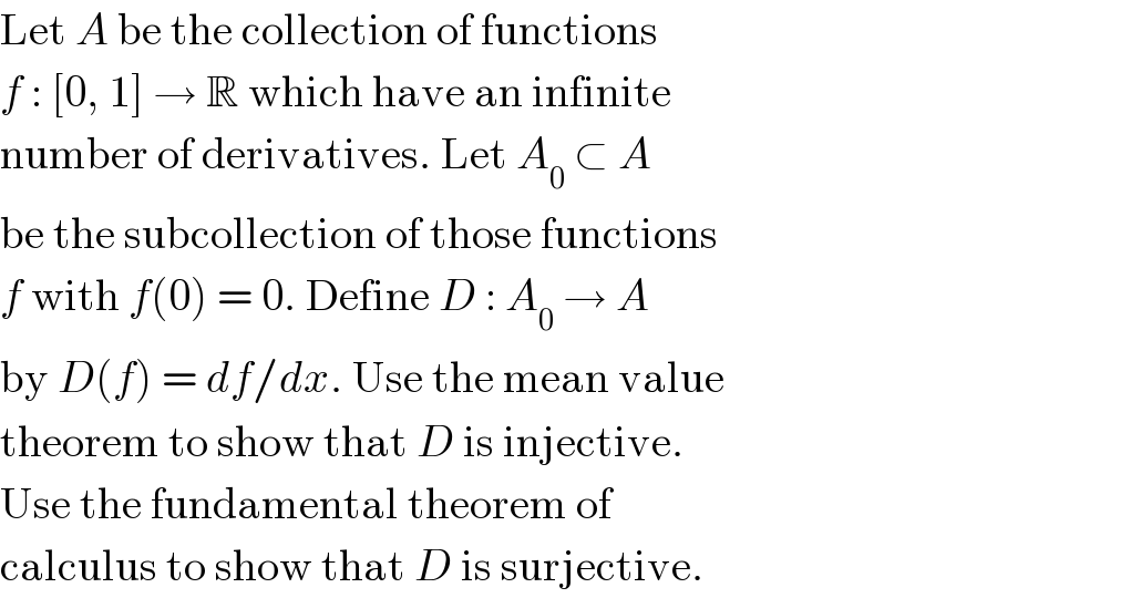Let A be the collection of functions  f : [0, 1] → R which have an infinite  number of derivatives. Let A_0  ⊂ A  be the subcollection of those functions  f with f(0) = 0. Define D : A_0  → A  by D(f) = df/dx. Use the mean value  theorem to show that D is injective.  Use the fundamental theorem of  calculus to show that D is surjective.  