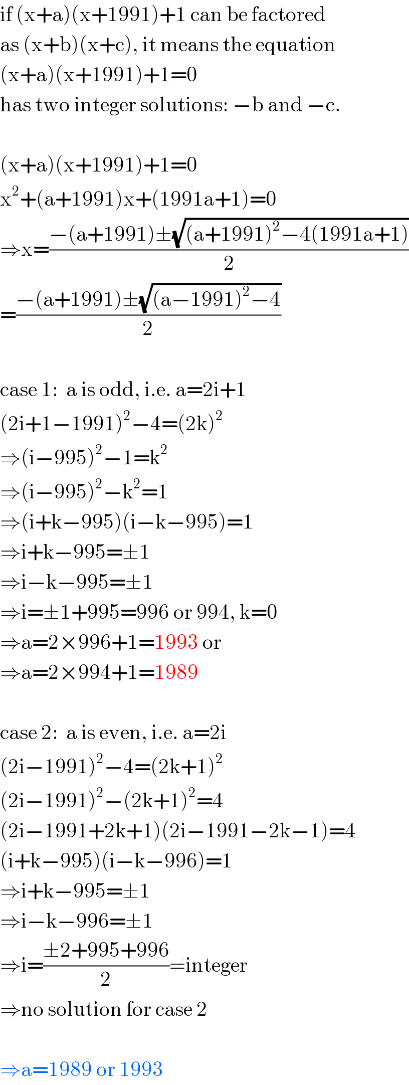 if (x+a)(x+1991)+1 can be factored  as (x+b)(x+c), it means the equation  (x+a)(x+1991)+1=0   has two integer solutions: −b and −c.    (x+a)(x+1991)+1=0  x^2 +(a+1991)x+(1991a+1)=0  ⇒x=((−(a+1991)±(√((a+1991)^2 −4(1991a+1))))/2)  =((−(a+1991)±(√((a−1991)^2 −4)))/2)    case 1:  a is odd, i.e. a=2i+1  (2i+1−1991)^2 −4=(2k)^2   ⇒(i−995)^2 −1=k^2   ⇒(i−995)^2 −k^2 =1  ⇒(i+k−995)(i−k−995)=1  ⇒i+k−995=±1  ⇒i−k−995=±1  ⇒i=±1+995=996 or 994, k=0  ⇒a=2×996+1=1993 or  ⇒a=2×994+1=1989     case 2:  a is even, i.e. a=2i  (2i−1991)^2 −4=(2k+1)^2   (2i−1991)^2 −(2k+1)^2 =4  (2i−1991+2k+1)(2i−1991−2k−1)=4  (i+k−995)(i−k−996)=1  ⇒i+k−995=±1  ⇒i−k−996=±1  ⇒i=((±2+995+996)/2)≠integer  ⇒no solution for case 2    ⇒a=1989 or 1993  