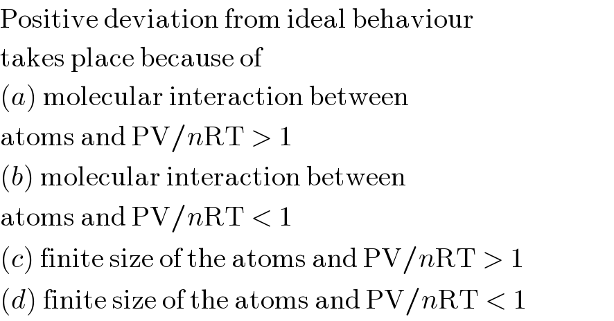 Positive deviation from ideal behaviour  takes place because of  (a) molecular interaction between  atoms and PV/nRT > 1  (b) molecular interaction between  atoms and PV/nRT < 1  (c) finite size of the atoms and PV/nRT > 1  (d) finite size of the atoms and PV/nRT < 1  