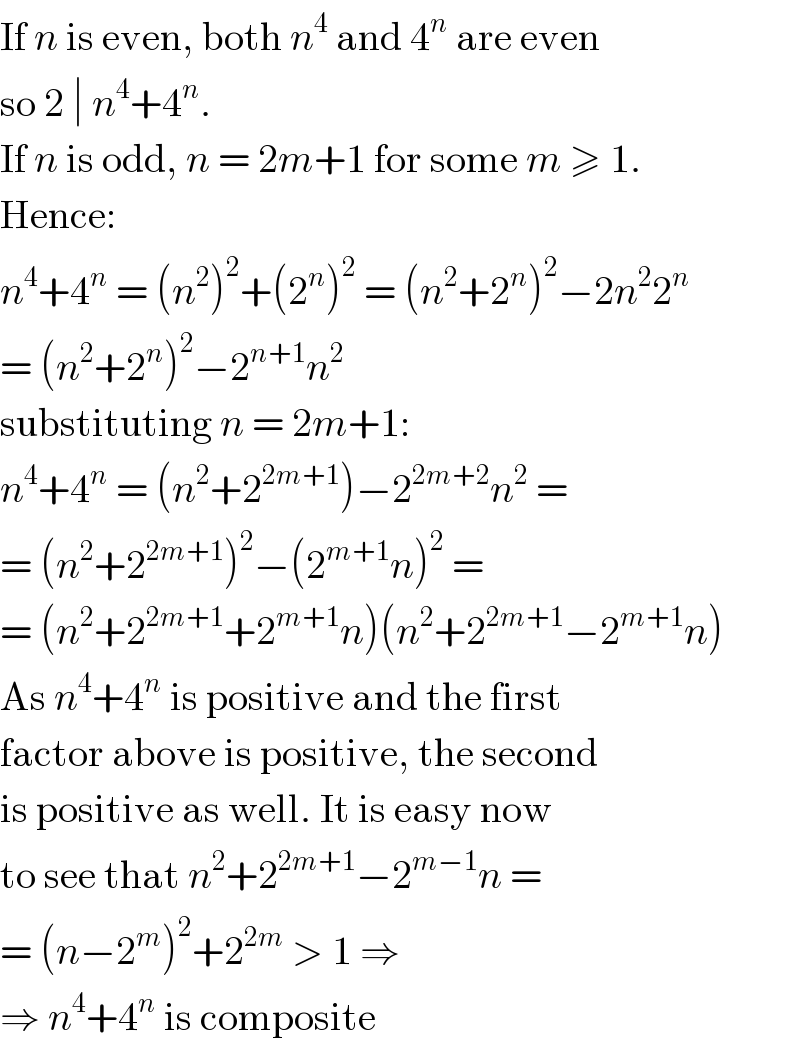 If n is even, both n^4  and 4^n  are even  so 2 ∣ n^4 +4^n .  If n is odd, n = 2m+1 for some m ≥ 1.  Hence:  n^4 +4^n  = (n^2 )^2 +(2^n )^2  = (n^2 +2^n )^2 −2n^2 2^n   = (n^2 +2^n )^2 −2^(n+1) n^2   substituting n = 2m+1:  n^4 +4^n  = (n^2 +2^(2m+1) )−2^(2m+2) n^2  =   = (n^2 +2^(2m+1) )^2 −(2^(m+1) n)^2  =  = (n^2 +2^(2m+1) +2^(m+1) n)(n^2 +2^(2m+1) −2^(m+1) n)  As n^4 +4^n  is positive and the first  factor above is positive, the second  is positive as well. It is easy now  to see that n^2 +2^(2m+1) −2^(m−1) n =  = (n−2^m )^2 +2^(2m)  > 1 ⇒  ⇒ n^4 +4^n  is composite  