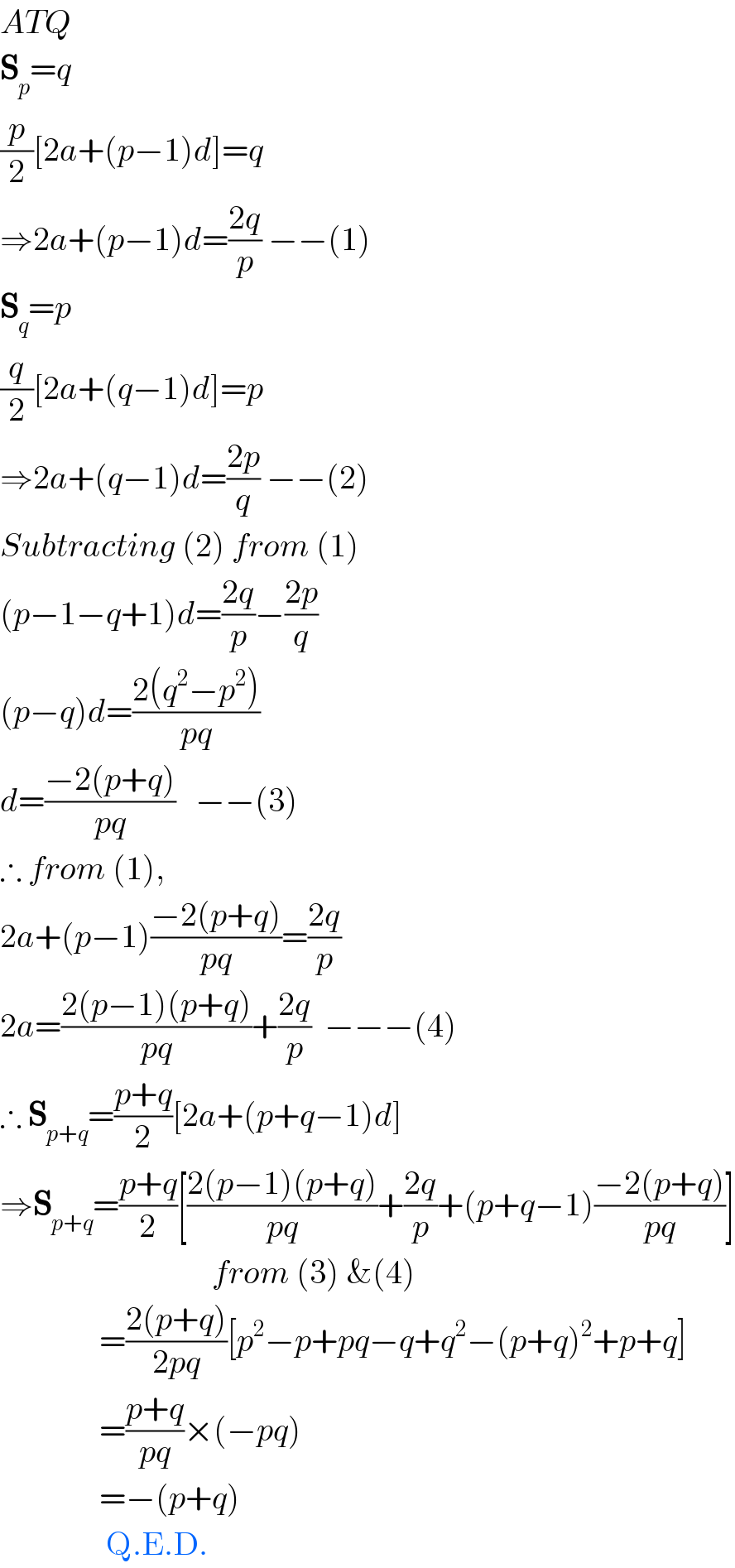 ATQ  S_p =q  (p/2)[2a+(p−1)d]=q  ⇒2a+(p−1)d=((2q)/p) −−(1)  S_q =p  (q/2)[2a+(q−1)d]=p  ⇒2a+(q−1)d=((2p)/q) −−(2)  Subtracting (2) from (1)  (p−1−q+1)d=((2q)/p)−((2p)/q)  (p−q)d=((2(q^2 −p^2 ))/(pq))  d=((−2(p+q))/(pq))   −−(3)  ∴ from (1),  2a+(p−1)((−2(p+q))/(pq))=((2q)/p)  2a=((2(p−1)(p+q))/(pq))+((2q)/p)  −−−(4)  ∴ S_(p+q) =((p+q)/2)[2a+(p+q−1)d]  ⇒S_(p+q) =((p+q)/2)[((2(p−1)(p+q))/(pq))+((2q)/p)+(p+q−1)((−2(p+q))/(pq))]                                  from (3) &(4)                 =((2(p+q))/(2pq))[p^2 −p+pq−q+q^2 −(p+q)^2 +p+q]                 =((p+q)/(pq))×(−pq)                 =−(p+q)                  Q.E.D.  