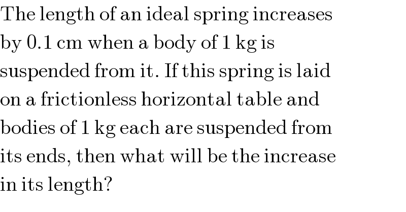 The length of an ideal spring increases  by 0.1 cm when a body of 1 kg is  suspended from it. If this spring is laid  on a frictionless horizontal table and  bodies of 1 kg each are suspended from  its ends, then what will be the increase  in its length?  