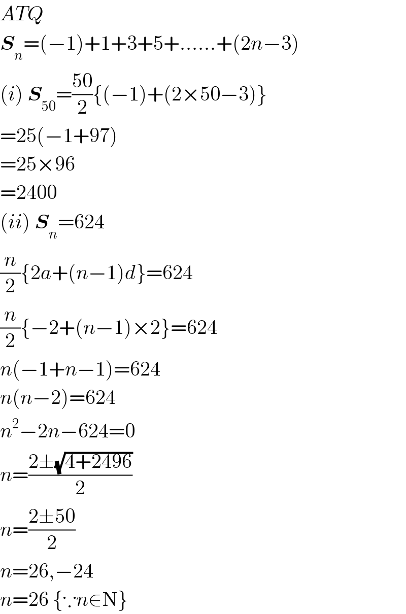 ATQ  S_n =(−1)+1+3+5+......+(2n−3)  (i) S_(50) =((50)/2){(−1)+(2×50−3)}  =25(−1+97)  =25×96  =2400  (ii) S_n =624  (n/2){2a+(n−1)d}=624  (n/2){−2+(n−1)×2}=624  n(−1+n−1)=624  n(n−2)=624  n^2 −2n−624=0  n=((2±(√(4+2496)))/2)  n=((2±50)/2)  n=26,−24  n=26 {∵n∈N}  