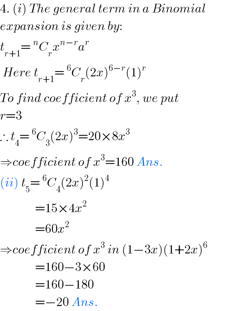 4. (i) The general term in a Binomial  expansion is given by:  t_(r+1) =^n C_r x^(n−r) a^r    Here t_(r+1) =^6 C_r (2x)^(6−r) (1)^r   To find coefficient of x^3 , we put  r=3  ∴ t_4 =^6 C_3 (2x)^3 =20×8x^3   ⇒coefficient of x^3 =160 Ans.  (ii) t_5 =^6 C_4 (2x)^2 (1)^4                 =15×4x^2                 =60x^2   ⇒coefficient of x^3  in (1−3x)(1+2x)^6                 =160−3×60                =160−180                =−20 Ans.  