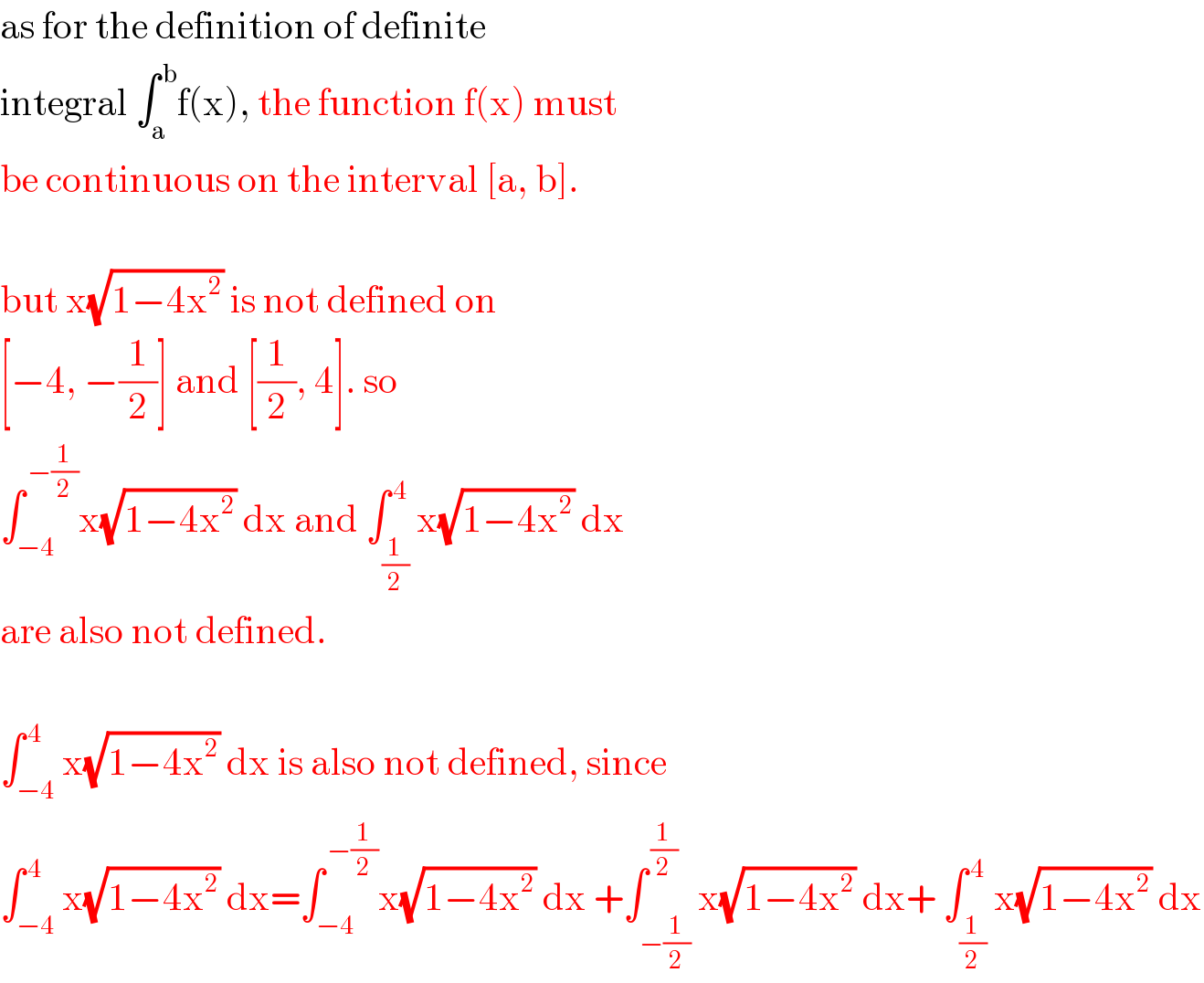 as for the definition of definite  integral ∫_a ^( b) f(x), the function f(x) must  be continuous on the interval [a, b].    but x(√(1−4x^2 )) is not defined on   [−4, −(1/2)] and [(1/2), 4]. so  ∫_(−4) ^( −(1/2)) x(√(1−4x^2 )) dx and ∫_(1/2) ^( 4) x(√(1−4x^2 )) dx  are also not defined.    ∫_(−4) ^( 4) x(√(1−4x^2 )) dx is also not defined, since  ∫_(−4) ^( 4) x(√(1−4x^2 )) dx=∫_(−4) ^( −(1/2)) x(√(1−4x^2 )) dx +∫_(−(1/2)) ^( (1/2)) x(√(1−4x^2 )) dx+ ∫_(1/2) ^( 4) x(√(1−4x^2 )) dx  