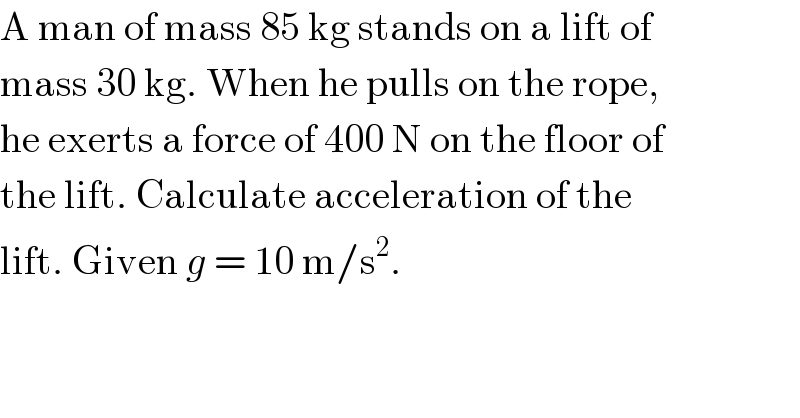 A man of mass 85 kg stands on a lift of  mass 30 kg. When he pulls on the rope,  he exerts a force of 400 N on the floor of  the lift. Calculate acceleration of the  lift. Given g = 10 m/s^2 .  