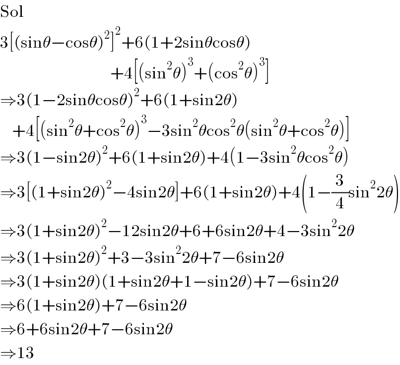 Sol  3[(sinθ−cosθ)^2 ]^2 +6(1+2sinθcosθ)                                       +4[(sin^2 θ)^3 +(cos^2 θ)^3 ]  ⇒3(1−2sinθcosθ)^2 +6(1+sin2θ)      +4[(sin^2 θ+cos^2 θ)^3 −3sin^2 θcos^2 θ(sin^2 θ+cos^2 θ)]  ⇒3(1−sin2θ)^2 +6(1+sin2θ)+4(1−3sin^2 θcos^2 θ)  ⇒3[(1+sin2θ)^2 −4sin2θ]+6(1+sin2θ)+4(1−(3/4)sin^2 2θ)  ⇒3(1+sin2θ)^2 −12sin2θ+6+6sin2θ+4−3sin^2 2θ  ⇒3(1+sin2θ)^2 +3−3sin^2 2θ+7−6sin2θ  ⇒3(1+sin2θ)(1+sin2θ+1−sin2θ)+7−6sin2θ  ⇒6(1+sin2θ)+7−6sin2θ  ⇒6+6sin2θ+7−6sin2θ  ⇒13  
