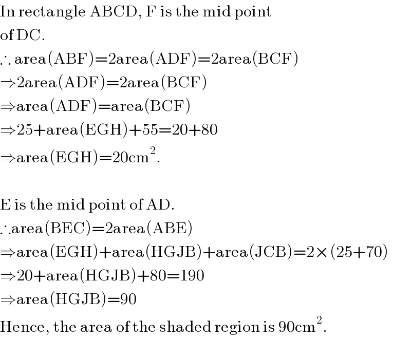 In rectangle ABCD, F is the mid point  of DC.  ∴ area(ABF)=2area(ADF)=2area(BCF)  ⇒2area(ADF)=2area(BCF)  ⇒area(ADF)=area(BCF)  ⇒25+area(EGH)+55=20+80  ⇒area(EGH)=20cm^2 .    E is the mid point of AD.  ∴area(BEC)=2area(ABE)  ⇒area(EGH)+area(HGJB)+area(JCB)=2×(25+70)  ⇒20+area(HGJB)+80=190  ⇒area(HGJB)=90  Hence, the area of the shaded region is 90cm^2 .  