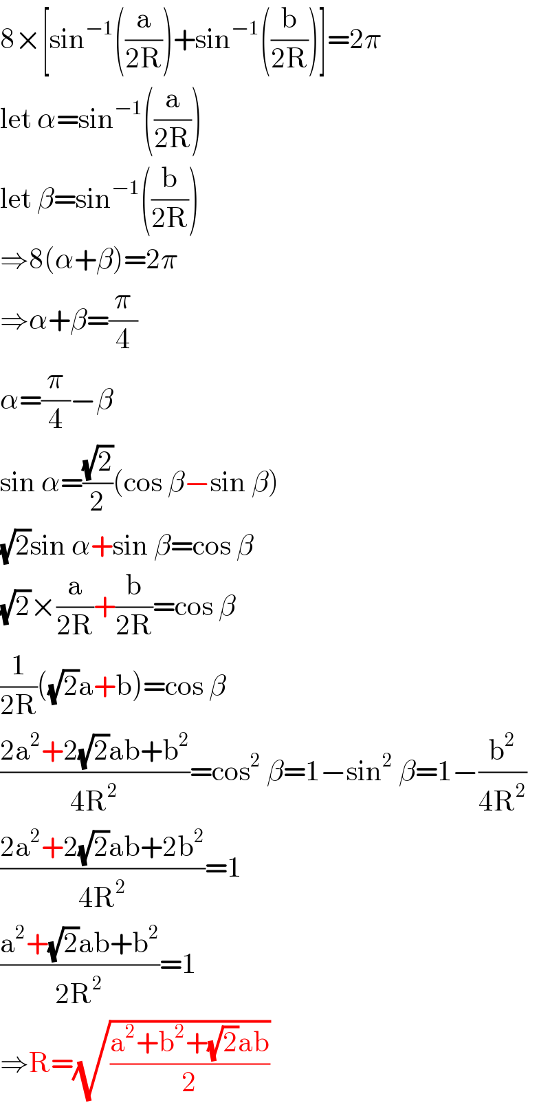 8×[sin^(−1) ((a/(2R)))+sin^(−1) ((b/(2R)))]=2π  let α=sin^(−1) ((a/(2R)))  let β=sin^(−1) ((b/(2R)))  ⇒8(α+β)=2π  ⇒α+β=(π/4)  α=(π/4)−β  sin α=((√2)/2)(cos β−sin β)  (√2)sin α+sin β=cos β  (√2)×(a/(2R))+(b/(2R))=cos β  (1/(2R))((√2)a+b)=cos β  ((2a^2 +2(√2)ab+b^2 )/(4R^2 ))=cos^2  β=1−sin^2  β=1−(b^2 /(4R^2 ))  ((2a^2 +2(√2)ab+2b^2 )/(4R^2 ))=1  ((a^2 +(√2)ab+b^2 )/(2R^2 ))=1  ⇒R=(√((a^2 +b^2 +(√2)ab)/2))  