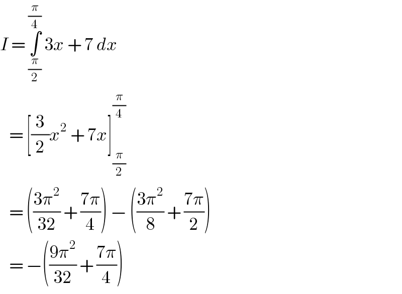 I = ∫_(π/2) ^(π/4)  3x + 7 dx     = [(3/2)x^2  + 7x]_(π/2) ^(π/4)      = (((3π^2 )/(32)) + ((7π)/4)) − (((3π^2 )/8) + ((7π)/2))     = −(((9π^2 )/(32)) + ((7π)/4))  