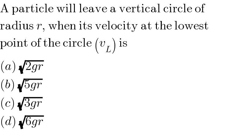 A particle will leave a vertical circle of  radius r, when its velocity at the lowest  point of the circle (v_L ) is  (a) (√(2gr))  (b) (√(5gr))  (c) (√(3gr))  (d) (√(6gr))  