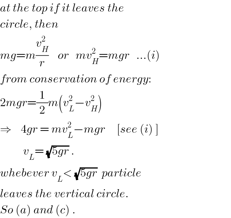 at the top if it leaves the   circle, then   mg=m(v_H ^2 /r)    or   mv_H ^2 =mgr   ...(i)  from conservation of energy:  2mgr=(1/2)m(v_L ^2 −v_H ^2 )  ⇒    4gr = mv_L ^2 −mgr     [see (i) ]            v_L = (√(5gr)) .  whebever v_L < (√(5gr))  particle  leaves the vertical circle.  So (a) and (c) .  